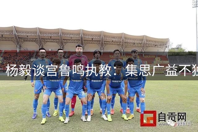 杨毅谈宫鲁鸣执教：集思广益不独断 借力外籍顾问