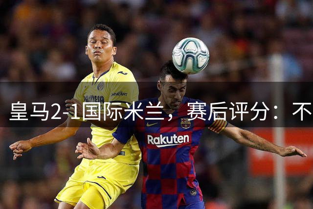 皇马2-1国际米兰，赛后评分：不是姆巴佩第一，皇马8号第一